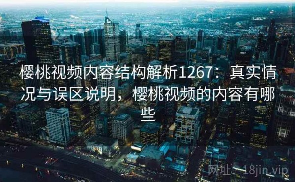 樱桃视频内容结构解析1267：真实情况与误区说明，樱桃视频的内容有哪些