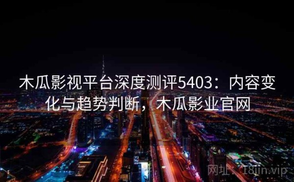 木瓜影视平台深度测评5403：内容变化与趋势判断，木瓜影业官网