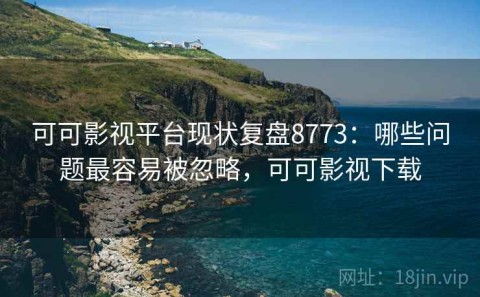 可可影视平台现状复盘8773：哪些问题最容易被忽略，可可影视下载