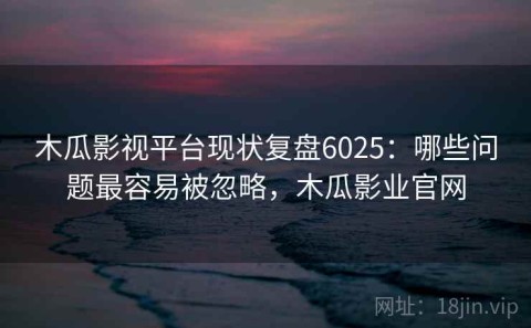 木瓜影视平台现状复盘6025：哪些问题最容易被忽略，木瓜影业官网
