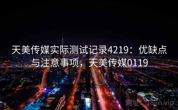 天美传媒实际测试记录4219：优缺点与注意事项，天美传媒0119