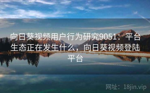 向日葵视频用户行为研究9051：平台生态正在发生什么，向日葵视频登陆平台