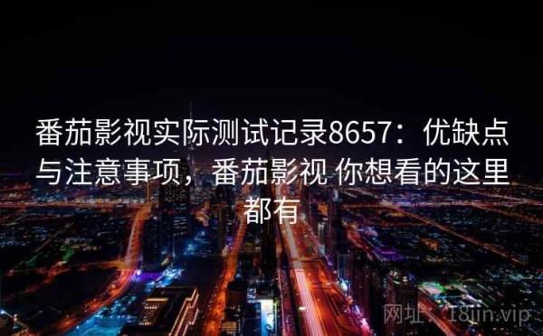 番茄影视实际测试记录8657：优缺点与注意事项，番茄影视 你想看的这里都有