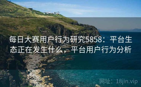 每日大赛用户行为研究5858：平台生态正在发生什么，平台用户行为分析