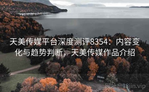 天美传媒平台深度测评8354：内容变化与趋势判断，天美传媒作品介绍