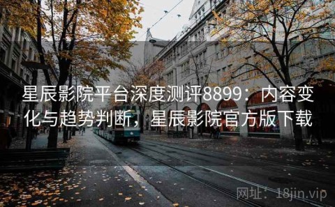 星辰影院平台深度测评8899：内容变化与趋势判断，星辰影院官方版下载