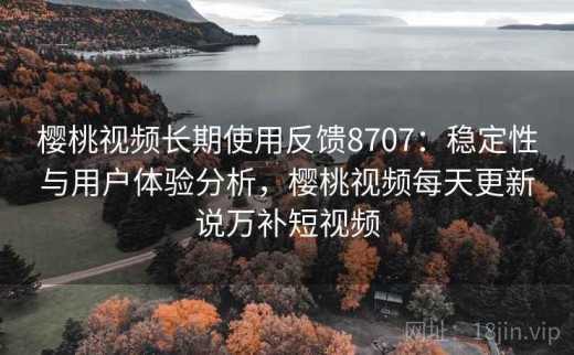 樱桃视频长期使用反馈8707：稳定性与用户体验分析，樱桃视频每天更新说万补短视频
