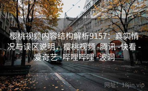樱桃视频内容结构解析9157：真实情况与误区说明，樱桃视频 -腾讯 -快看 -爱奇艺 -哔哩哔哩 -波洞