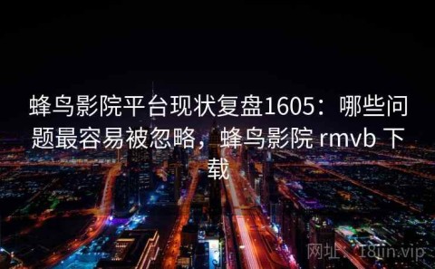 蜂鸟影院平台现状复盘1605：哪些问题最容易被忽略，蜂鸟影院 rmvb 下载