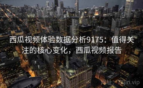 西瓜视频体验数据分析9175：值得关注的核心变化，西瓜视频报告