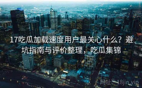 17吃瓜加载速度用户最关心什么？避坑指南与评价整理，吃瓜集锦