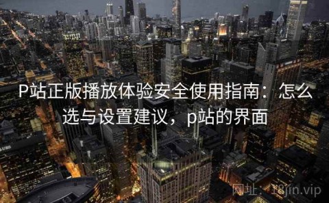 P站正版播放体验安全使用指南：怎么选与设置建议，p站的界面