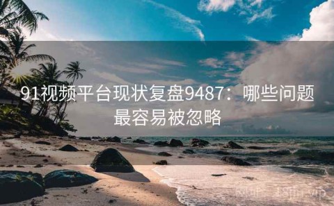 91视频平台现状复盘9487：哪些问题最容易被忽略