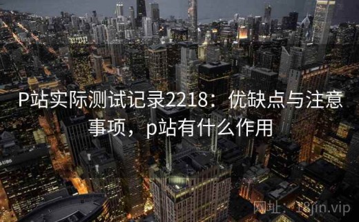 P站实际测试记录2218：优缺点与注意事项，p站有什么作用