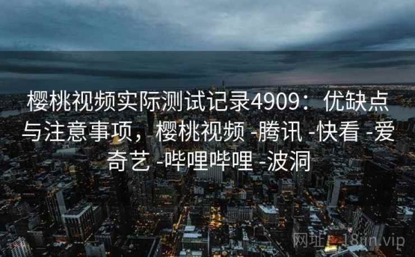 樱桃视频实际测试记录4909：优缺点与注意事项，樱桃视频 -腾讯 -快看 -爱奇艺 -哔哩哔哩 -波洞