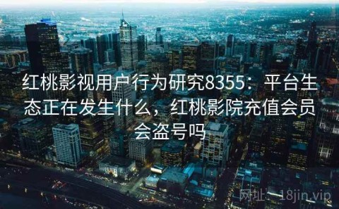 红桃影视用户行为研究8355：平台生态正在发生什么，红桃影院充值会员会盗号吗