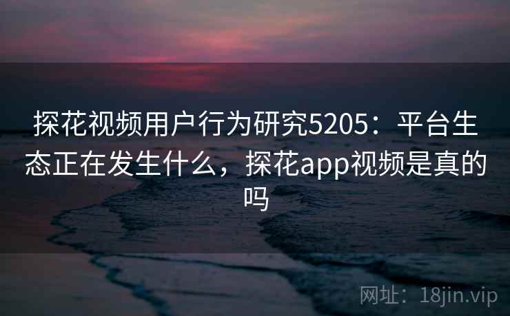 探花视频用户行为研究5205：平台生态正在发生什么，探花app视频是真的吗