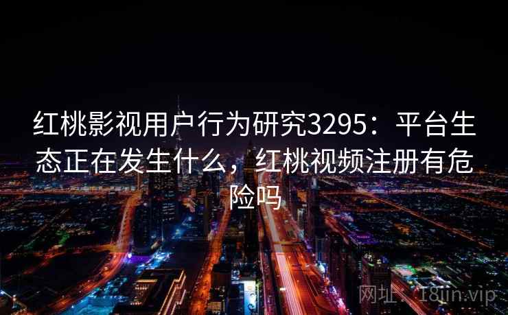 红桃影视用户行为研究3295：平台生态正在发生什么，红桃视频注册有危险吗