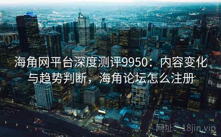 海角网平台深度测评9950：内容变化与趋势判断，海角论坛怎么注册