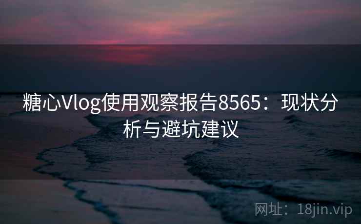 糖心Vlog使用观察报告8565：现状分析与避坑建议