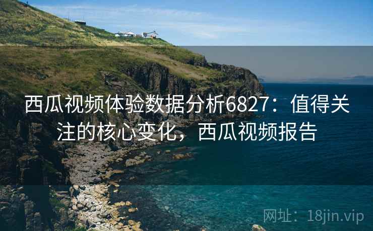 西瓜视频体验数据分析6827：值得关注的核心变化，西瓜视频报告
