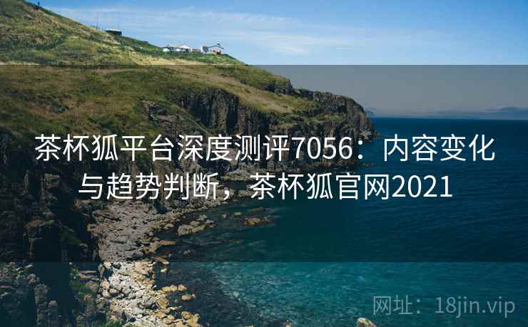 茶杯狐平台深度测评7056：内容变化与趋势判断，茶杯狐官网2021