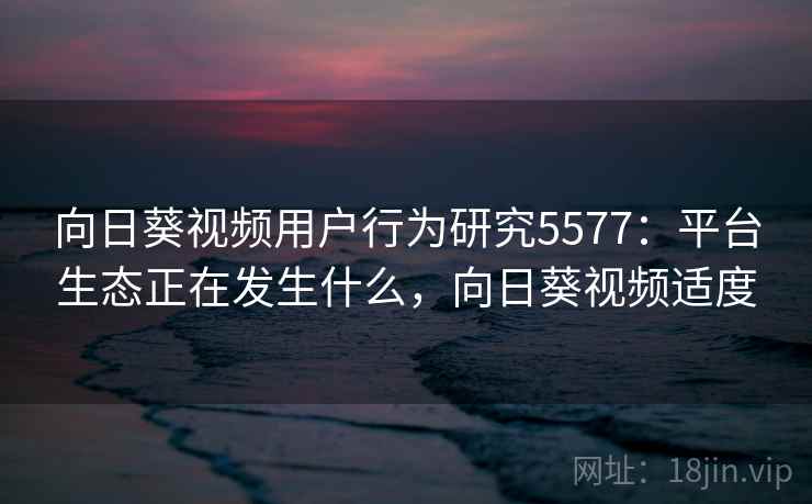向日葵视频用户行为研究5577：平台生态正在发生什么，向日葵视频适度