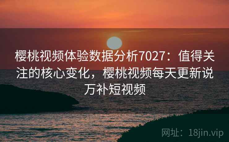 樱桃视频体验数据分析7027：值得关注的核心变化，樱桃视频每天更新说万补短视频