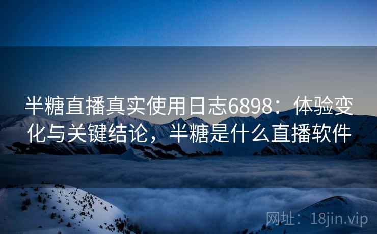 半糖直播真实使用日志6898：体验变化与关键结论，半糖是什么直播软件