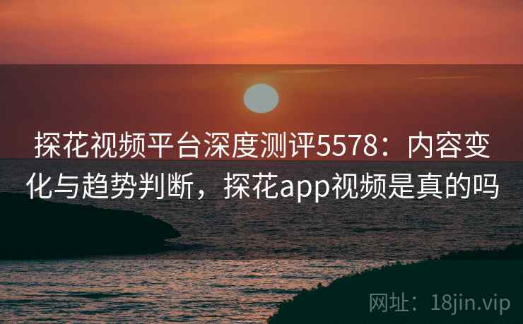 探花视频平台深度测评5578：内容变化与趋势判断，探花app视频是真的吗