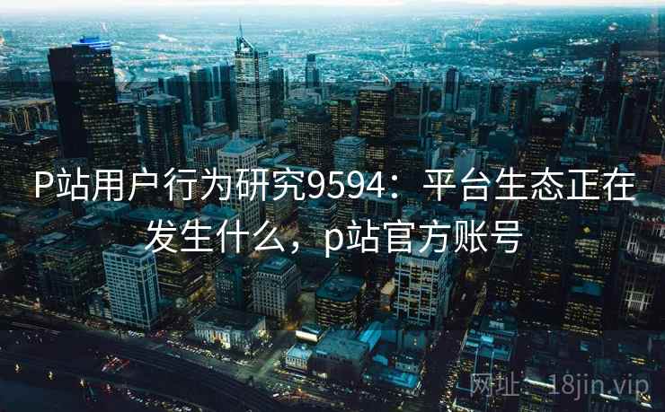 P站用户行为研究9594：平台生态正在发生什么，p站官方账号
