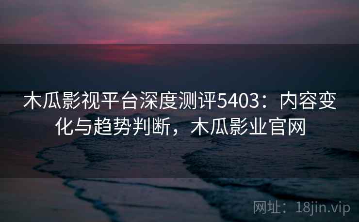 木瓜影视平台深度测评5403：内容变化与趋势判断，木瓜影业官网