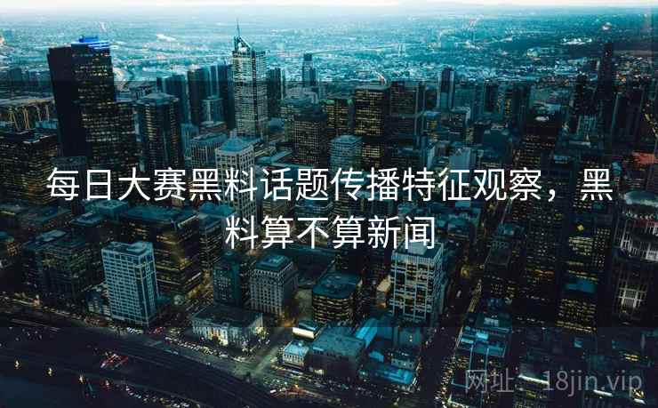 每日大赛黑料话题传播特征观察，黑料算不算新闻