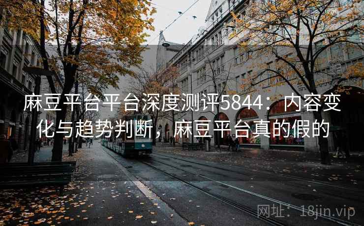 麻豆平台平台深度测评5844：内容变化与趋势判断，麻豆平台真的假的