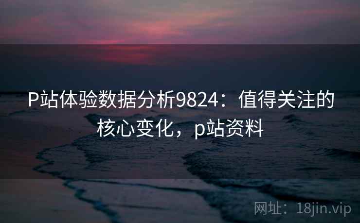 P站体验数据分析9824：值得关注的核心变化，p站资料