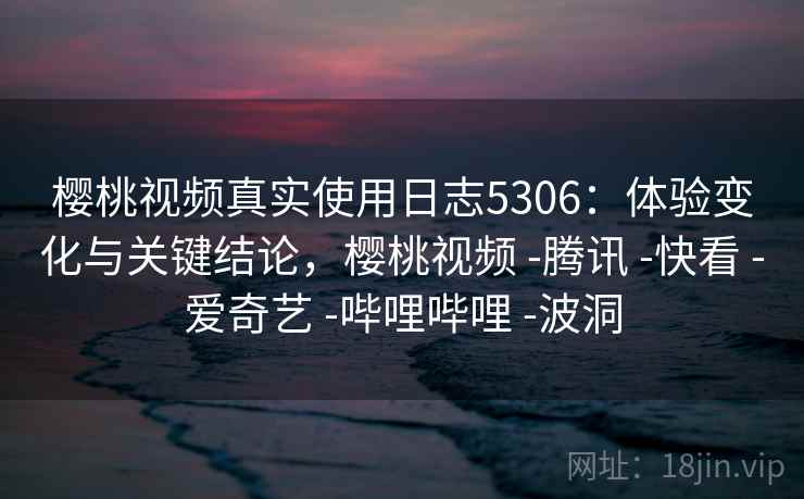 樱桃视频真实使用日志5306：体验变化与关键结论，樱桃视频 -腾讯 -快看 -爱奇艺 -哔哩哔哩 -波洞