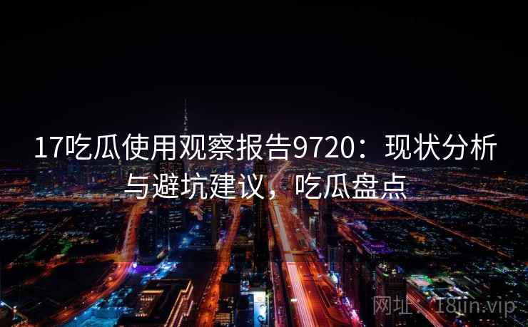 17吃瓜使用观察报告9720：现状分析与避坑建议，吃瓜盘点