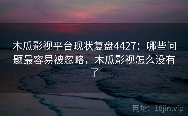 木瓜影视平台现状复盘4427：哪些问题最容易被忽略，木瓜影视怎么没有了