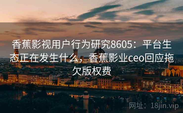 香蕉影视用户行为研究8605：平台生态正在发生什么，香蕉影业ceo回应拖欠版权费