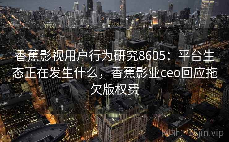 香蕉影视用户行为研究8605：平台生态正在发生什么，香蕉影业ceo回应拖欠版权费