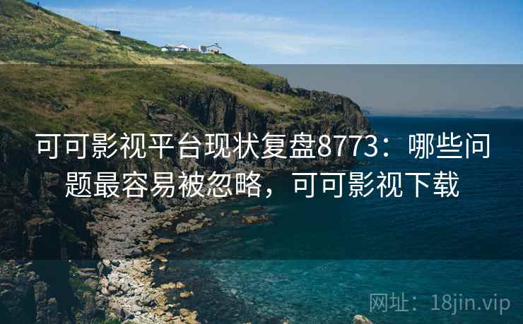 可可影视平台现状复盘8773：哪些问题最容易被忽略，可可影视下载