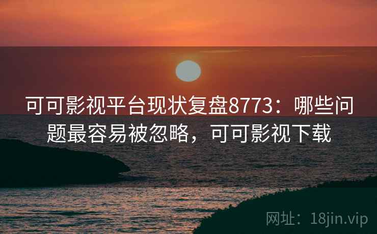 可可影视平台现状复盘8773：哪些问题最容易被忽略，可可影视下载