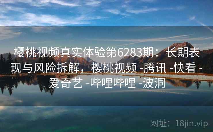 樱桃视频真实体验第6283期：长期表现与风险拆解，樱桃视频 -腾讯 -快看 -爱奇艺 -哔哩哔哩 -波洞