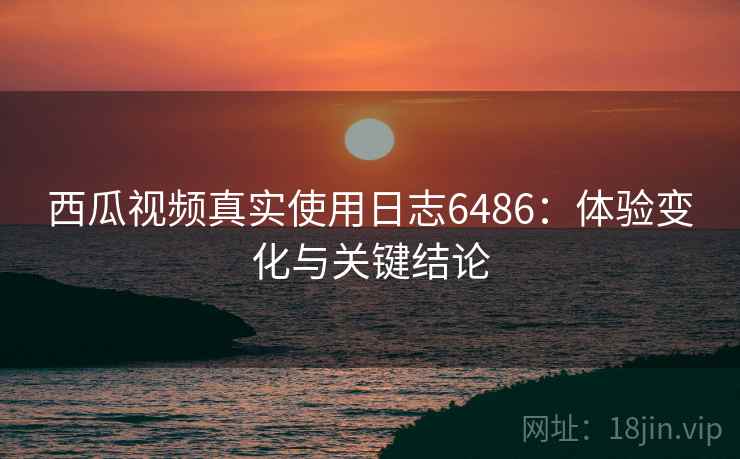 西瓜视频真实使用日志6486：体验变化与关键结论