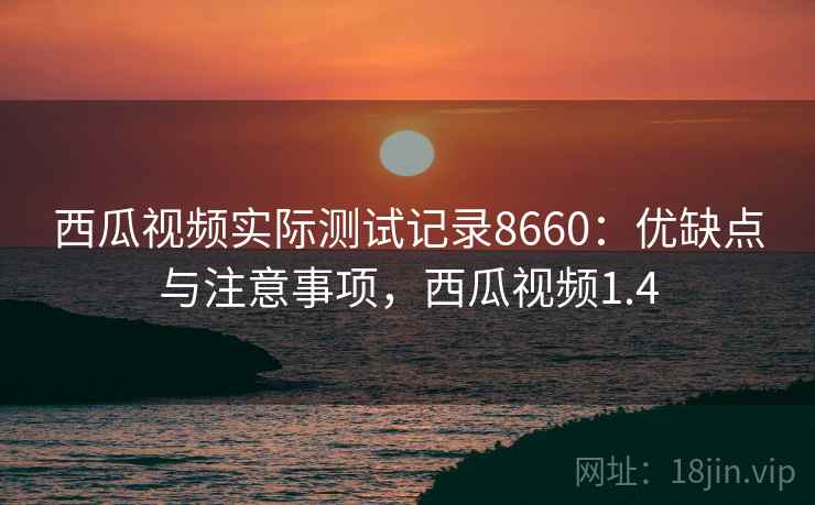 西瓜视频实际测试记录8660：优缺点与注意事项，西瓜视频1.4