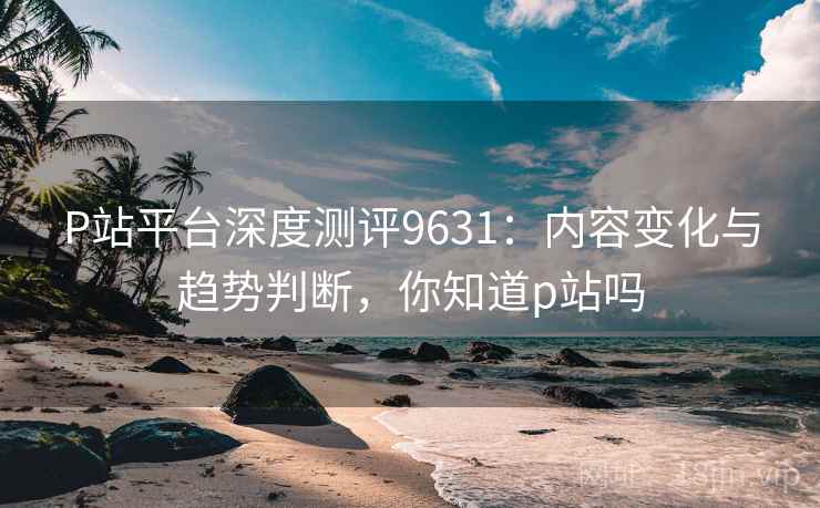 P站平台深度测评9631：内容变化与趋势判断，你知道p站吗