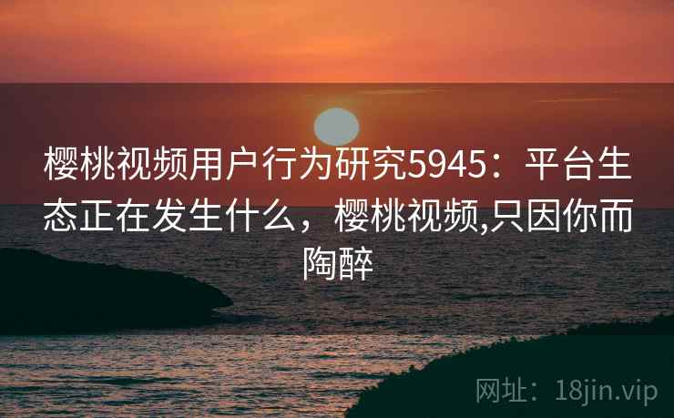 樱桃视频用户行为研究5945：平台生态正在发生什么，樱桃视频,只因你而陶醉
