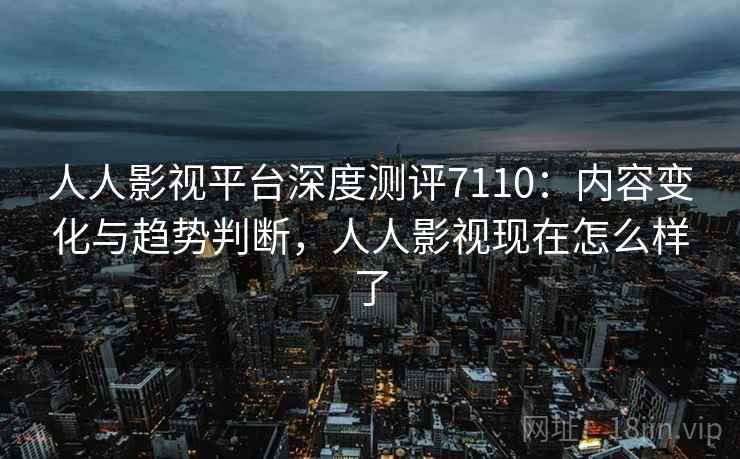 人人影视平台深度测评7110:内容变化与趋势判断,人人影视现在怎么样了 人人影视平台深度测评7110:内容变化与趋势判断,人人影视现在怎么样了
