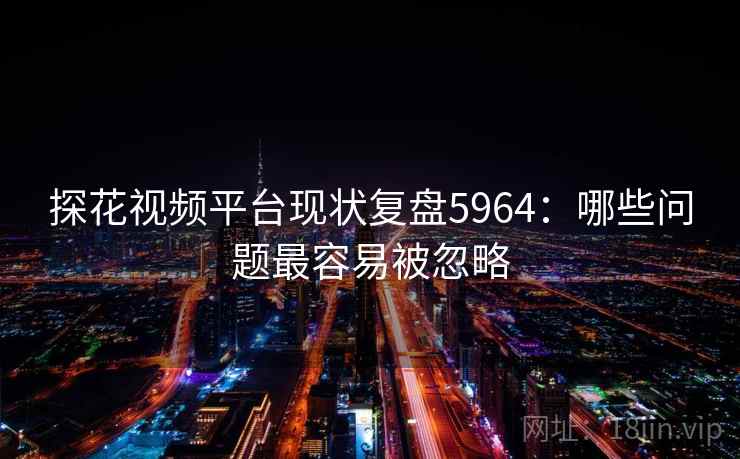 探花视频平台现状复盘5964：哪些问题最容易被忽略