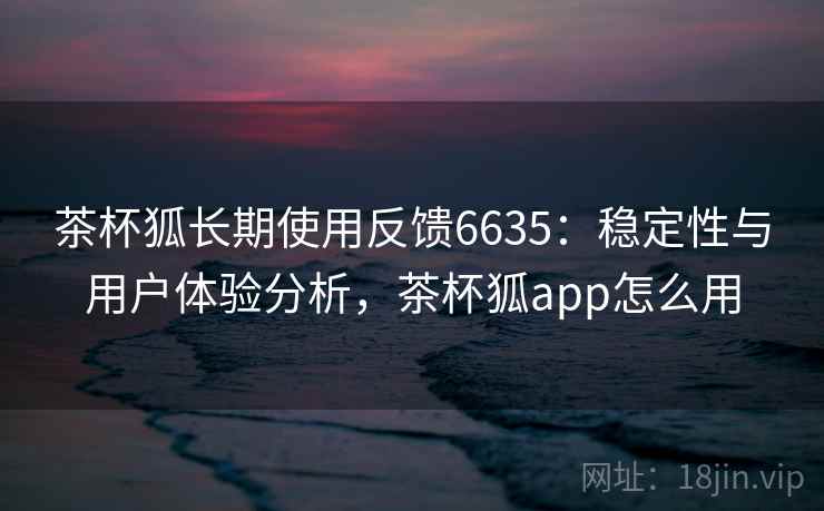 茶杯狐长期使用反馈6635：稳定性与用户体验分析，茶杯狐app怎么用